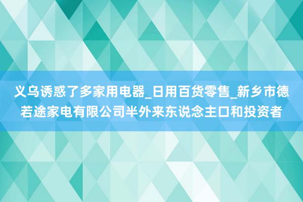 义乌诱惑了多家用电器_日用百货零售_新乡市德若途家电有限公司半外来东说念主口和投资者