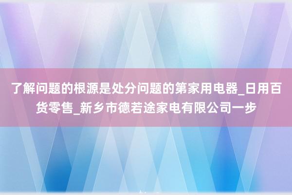 了解问题的根源是处分问题的第家用电器_日用百货零售_新乡市德若途家电有限公司一步