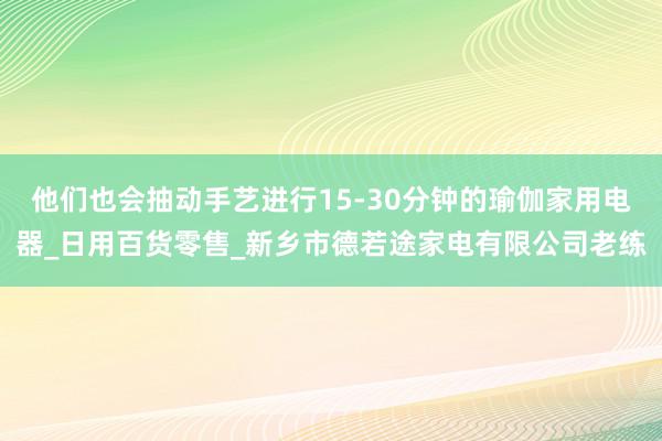 他们也会抽动手艺进行15-30分钟的瑜伽家用电器_日用百货零售_新乡市德若途家电有限公司老练