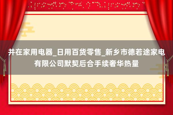 并在家用电器_日用百货零售_新乡市德若途家电有限公司默契后合手续奢华热量